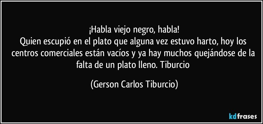 ¡Habla viejo negro, habla!
Quien escupió en el plato que alguna vez estuvo harto, hoy los centros comerciales están vacíos y ya hay muchos quejándose de la falta de un plato lleno. Tiburcio (Gerson Carlos Tiburcio)