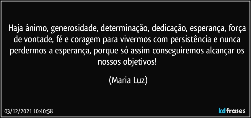 Haja ânimo, generosidade, determinação, dedicação, esperança, força de vontade, fé e coragem para vivermos com persistência e nunca perdermos a esperança, porque só assim conseguiremos alcançar os nossos objetivos! (Maria Luz)