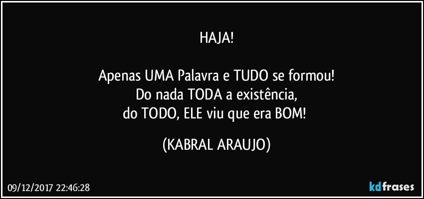 HAJA!

Apenas UMA Palavra e TUDO se formou!
Do nada TODA a existência,
do TODO, ELE viu que era BOM! (KABRAL ARAUJO)