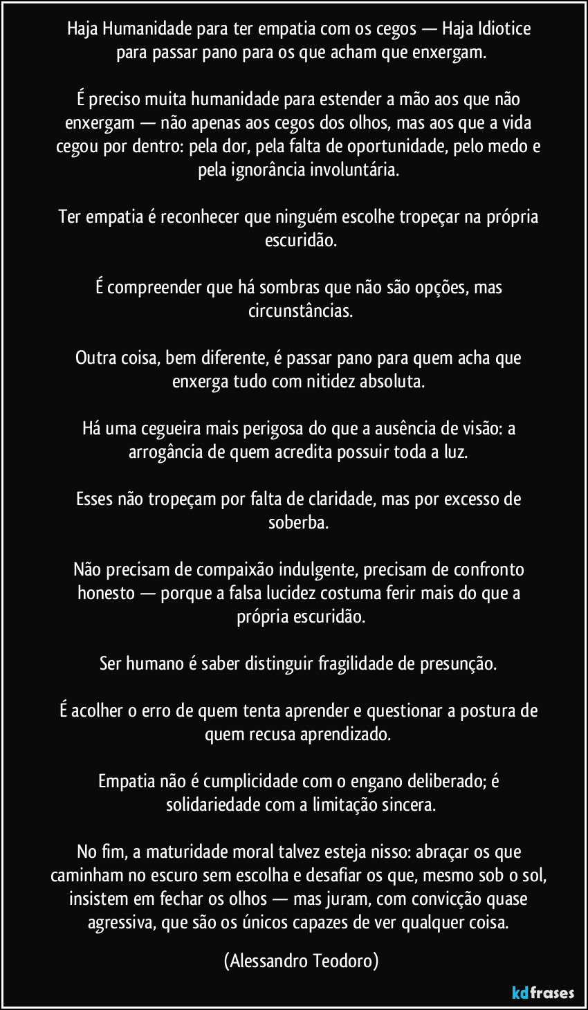 Haja Humanidade para ter empatia com os cegos — Haja Idiotice para passar pano para os que acham que enxergam.
É preciso muita humanidade para estender a mão aos que não enxergam — não apenas aos cegos dos olhos, mas aos que a vida cegou por dentro: pela dor, pela falta de oportunidade, pelo medo e pela ignorância involuntária.
Ter empatia é reconhecer que ninguém escolhe tropeçar na própria escuridão.
É compreender que há sombras que não são opções, mas circunstâncias.
Outra coisa, bem diferente, é passar pano para quem acha que enxerga tudo com nitidez absoluta.
Há uma cegueira mais perigosa do que a ausência de visão: a arrogância de quem acredita possuir toda a luz.
Esses não tropeçam por falta de claridade, mas por excesso de soberba.
Não precisam de compaixão indulgente, precisam de confronto honesto — porque a falsa lucidez costuma ferir mais do que a própria escuridão.
Ser humano é saber distinguir fragilidade de presunção.
É acolher o erro de quem tenta aprender e questionar a postura de quem recusa aprendizado.
Empatia não é cumplicidade com o engano deliberado; é solidariedade com a limitação sincera.
No fim, a maturidade moral talvez esteja nisso: abraçar os que caminham no escuro sem escolha e desafiar os que, mesmo sob o sol, insistem em fechar os olhos — mas juram, com convicção quase agressiva, que são os únicos capazes de ver qualquer coisa. (Alessandro Teodoro)