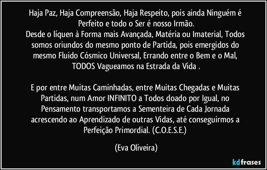 Haja Paz, Haja Compreensão, Haja Respeito, pois ainda Ninguém é Perfeito e todo o Ser é nosso Irmão.
Desde o líquen à Forma mais Avançada, Matéria ou Imaterial, Todos somos oriundos do mesmo ponto de Partida, pois emergidos do mesmo Fluido Cósmico Universal, Errando entre o Bem e o Mal, TODOS Vagueamos  na Estrada da Vida .

E por entre Muitas Caminhadas, entre Muitas Chegadas e Muitas Partidas, num Amor INFINITO a Todos doado por Igual, no Pensamento transportamos a Sementeira de Cada Jornada acrescendo ao Aprendizado de outras Vidas, até conseguirmos a Perfeição Primordial. (C.O.E.S.E.) (Eva Oliveira)