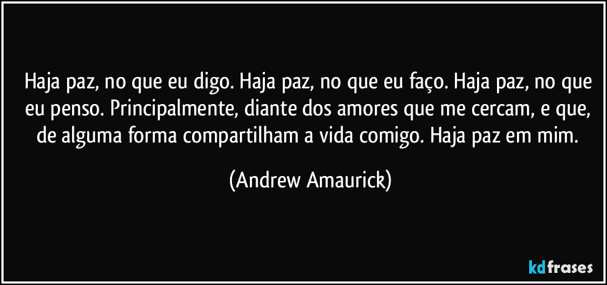 Haja paz, no que eu digo. Haja paz, no que eu faço. Haja paz, no que eu penso. Principalmente, diante dos amores que me cercam, e que, de alguma forma compartilham a vida comigo. Haja paz em mim. (Andrew Amaurick)