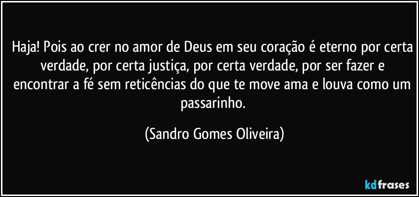 Haja! Pois ao crer no amor de Deus em seu coração é eterno por certa verdade, por certa justiça, por certa verdade, por ser fazer e encontrar a fé sem reticências do que te move ama e louva como um passarinho. (Sandro Gomes Oliveira)