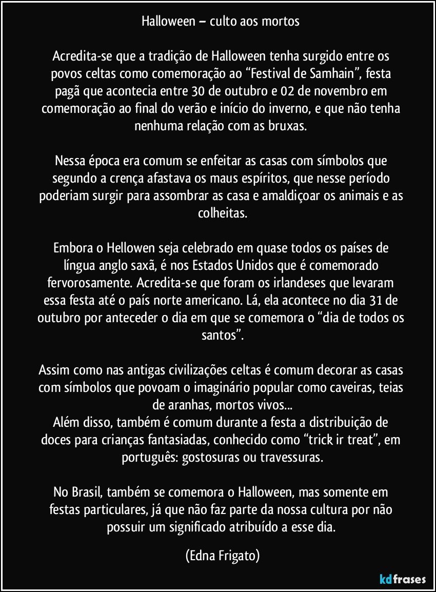 Halloween – culto aos mortos 

Acredita-se que a tradição de Halloween tenha surgido entre os povos celtas como comemoração ao “Festival de Samhain”, festa pagã que acontecia entre 30 de outubro e 02 de novembro em comemoração ao final do verão e início do inverno, e que não tenha nenhuma relação com as bruxas. 

Nessa época era comum se enfeitar as casas com símbolos que segundo a crença afastava os maus espíritos, que nesse período poderiam surgir para assombrar as casa e amaldiçoar os animais e as colheitas.

Embora o Hellowen seja celebrado em quase todos os países de língua anglo saxã, é nos Estados Unidos que é comemorado fervorosamente. Acredita-se que foram os irlandeses que levaram essa festa até o país norte americano. Lá, ela acontece no dia 31 de outubro por anteceder o dia em que se comemora o “dia de todos os santos”.

Assim como nas antigas civilizações celtas é comum decorar as casas com símbolos que povoam o imaginário popular como caveiras, teias de aranhas, mortos vivos...
Além disso, também é comum durante a festa a distribuição de doces para crianças fantasiadas, conhecido como “trick ir treat”,  em português: gostosuras ou travessuras.

No Brasil, também se comemora o Halloween, mas somente em festas particulares, já que não faz parte da nossa cultura por não possuir um significado atribuído a esse dia. (Edna Frigato)