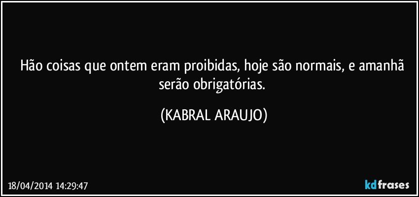 Hão coisas que ontem eram proibidas, hoje são normais, e amanhã serão obrigatórias. (KABRAL ARAUJO)