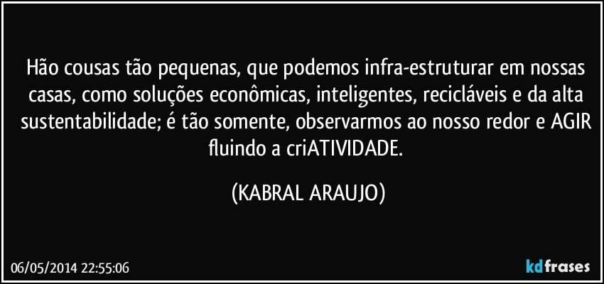 Hão cousas tão pequenas, que podemos infra-estruturar em nossas casas, como soluções econômicas, inteligentes, recicláveis e da alta sustentabilidade; é tão somente, observarmos ao nosso redor e AGIR fluindo a criATIVIDADE. (KABRAL ARAUJO)