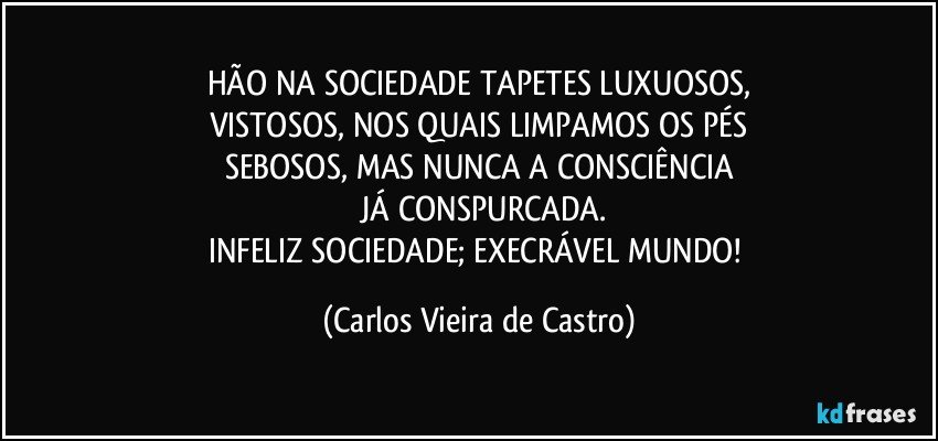 HÃO NA SOCIEDADE TAPETES LUXUOSOS,
VISTOSOS, NOS QUAIS LIMPAMOS OS PÉS
SEBOSOS, MAS NUNCA A CONSCIÊNCIA
 JÁ CONSPURCADA.
INFELIZ SOCIEDADE; EXECRÁVEL MUNDO! (Carlos Vieira de Castro)