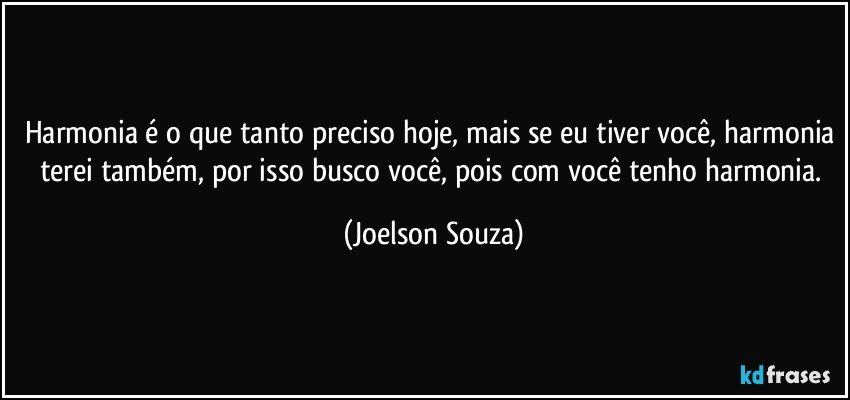 Harmonia é o que tanto preciso hoje, mais se eu tiver você, harmonia terei também, por isso busco você, pois com você tenho harmonia. (Joelson Souza)