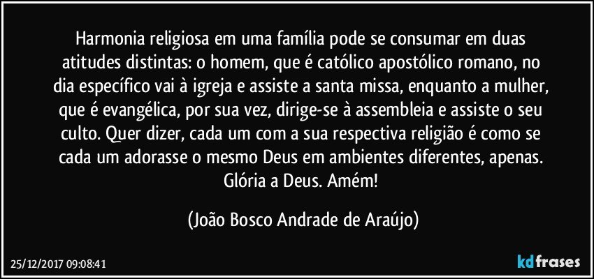 Harmonia religiosa em uma família pode se consumar em duas atitudes distintas: o homem, que é católico apostólico romano, no dia específico vai à igreja e assiste a santa missa, enquanto a mulher, que é evangélica, por sua vez, dirige-se à assembleia e assiste o seu culto. Quer dizer, cada um com a sua respectiva religião é como se cada um adorasse o mesmo Deus em ambientes diferentes, apenas. Glória a Deus. Amém! (João Bosco Andrade de Araújo)