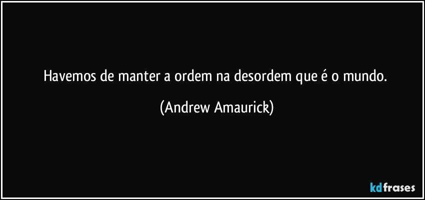 havemos de manter a ordem na desordem que é o mundo. (Andrew Amaurick)