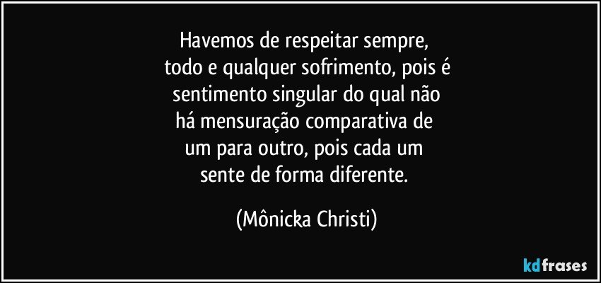 Havemos de respeitar sempre, 
todo e qualquer sofrimento, pois é
 sentimento singular do qual não 
há mensuração  comparativa de 
um para outro, pois cada um 
sente de forma diferente. (Mônicka Christi)