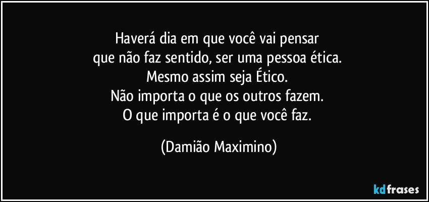 Haverá dia em que você vai pensar 
que não faz sentido, ser uma pessoa ética. 
Mesmo assim seja Ético. 
Não importa o que os outros fazem. 
O que importa é o que você faz. (Damião Maximino)