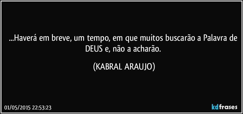 ...Haverá em breve, um tempo, em que muitos buscarão a Palavra de DEUS e, não a acharão. (KABRAL ARAUJO)