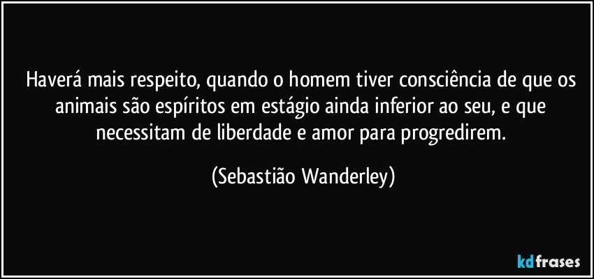 Haverá mais respeito, quando o homem tiver consciência de que os animais são espíritos em estágio ainda inferior ao seu, e que necessitam de liberdade e amor para progredirem. (Sebastião Wanderley)