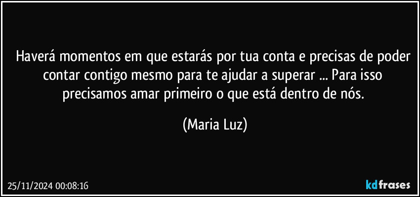 Haverá momentos em que estarás por tua conta e precisas de poder contar contigo mesmo para te ajudar a superar ...  Para isso precisamos amar primeiro o que está dentro de nós. (Maria Luz)