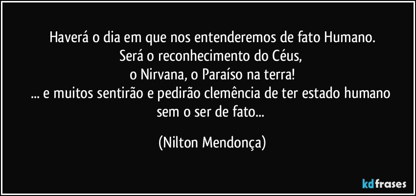 Haverá o dia em que nos entenderemos de fato Humano.
Será o reconhecimento do Céus, 
o Nirvana, o Paraíso na terra!
... e muitos sentirão e pedirão clemência de ter estado humano 
sem o ser de fato... (Nilton Mendonça)