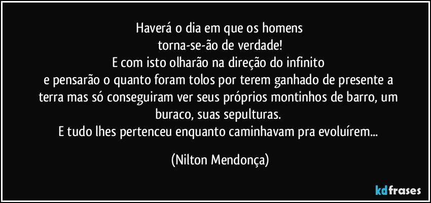 ⁠Haverá o dia em que os homens 
torna-se-ão de verdade!
E com isto olharão na direção do infinito 
e pensarão o quanto foram tolos por terem ganhado de presente a terra mas só conseguiram ver seus próprios montinhos de barro, um buraco, suas sepulturas. 
E tudo lhes pertenceu enquanto caminhavam pra evoluírem... (Nilton Mendonça)