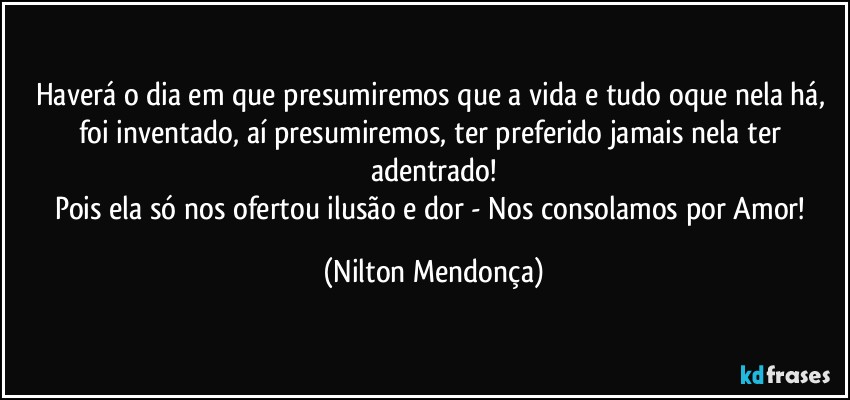 Haverá o dia em que presumiremos  que a vida e tudo oque nela há, foi inventado, aí presumiremos, ter preferido jamais nela ter adentrado!
Pois ela só nos ofertou ilusão e dor - Nos consolamos por Amor! (Nilton Mendonça)