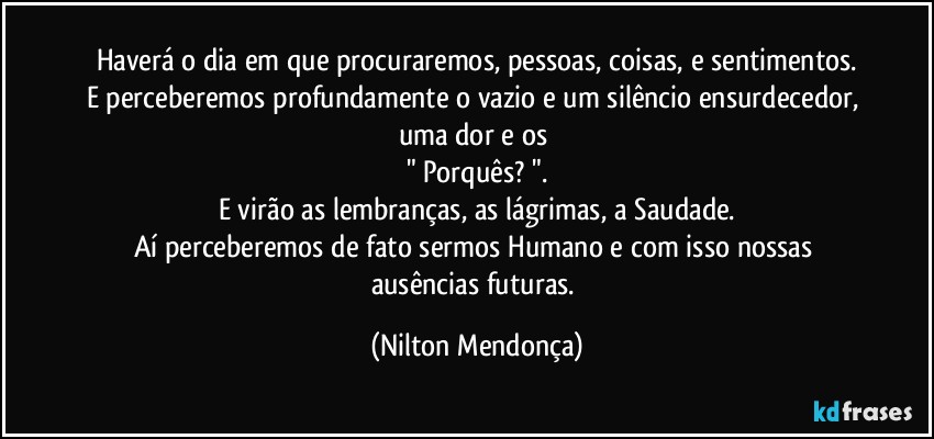 Haverá o dia em que procuraremos, pessoas, coisas, e sentimentos.
E perceberemos profundamente o vazio e um silêncio ensurdecedor, uma dor e os 
" Porquês? ".
E virão as lembranças, as lágrimas, a Saudade.
Aí perceberemos de fato sermos Humano e com isso nossas ausências futuras. (Nilton Mendonça)