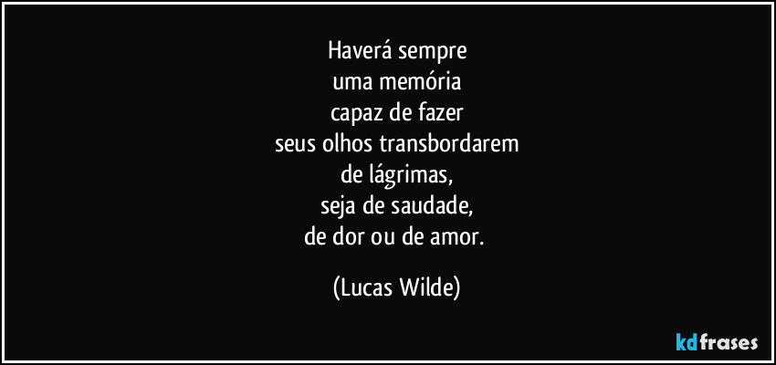 Haverá sempre
uma memória
capaz de fazer
seus olhos transbordarem
de lágrimas,
seja de saudade,
de dor ou de amor. (Lucas Wilde)
