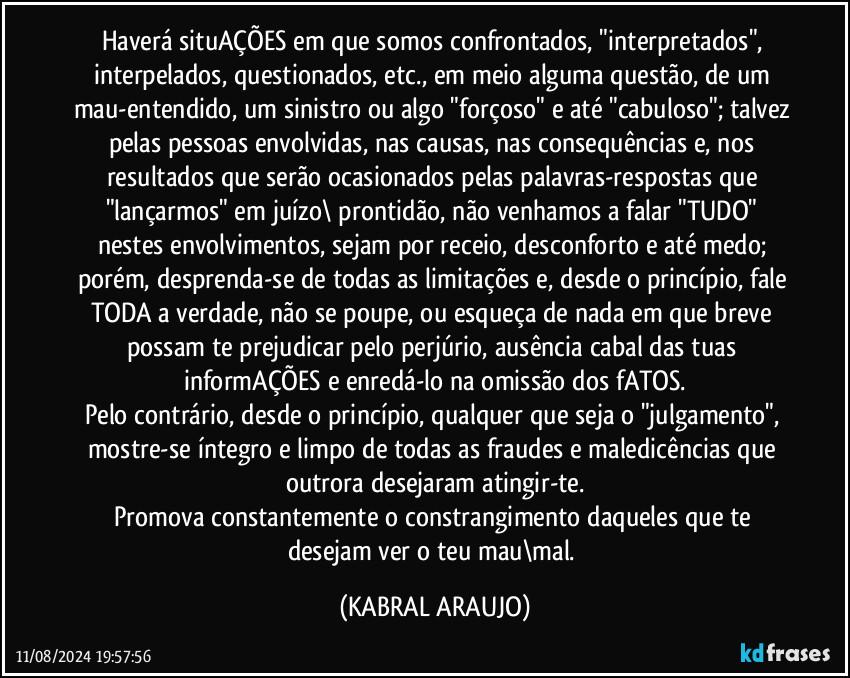 Haverá situAÇÕES em que somos confrontados, "interpretados", interpelados, questionados, etc., em meio alguma questão, de um mau-entendido, um sinistro ou algo "forçoso" e até "cabuloso"; talvez pelas pessoas envolvidas, nas causas, nas consequências e, nos resultados que serão ocasionados pelas palavras-respostas que "lançarmos" em juízo\ prontidão, não venhamos a falar "TUDO" nestes envolvimentos, sejam por receio, desconforto e até medo; porém, desprenda-se de todas as limitações e, desde o princípio, fale TODA a verdade, não se poupe, ou esqueça de nada em que breve possam te prejudicar pelo perjúrio, ausência cabal das tuas informAÇÕES e enredá-lo na omissão dos fATOS.
Pelo contrário, desde o princípio, qualquer que seja o "julgamento", mostre-se íntegro e limpo de todas as fraudes e maledicências que outrora desejaram atingir-te.
Promova constantemente o constrangimento daqueles que te desejam ver o teu mau\mal. (KABRAL ARAUJO)