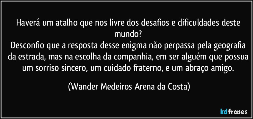 Haverá um atalho que nos livre dos desafios e dificuldades deste mundo? 
Desconfio que a resposta desse enigma não perpassa pela geografia da estrada, mas na escolha da companhia, em ser alguém que possua um sorriso sincero, um cuidado fraterno, e um abraço amigo. (Wander Medeiros Arena da Costa)