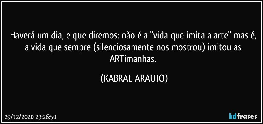 Haverá um dia, e que diremos: não é a "vida que imita a arte" mas é, a vida que sempre (silenciosamente nos mostrou) imitou as ARTimanhas. (KABRAL ARAUJO)