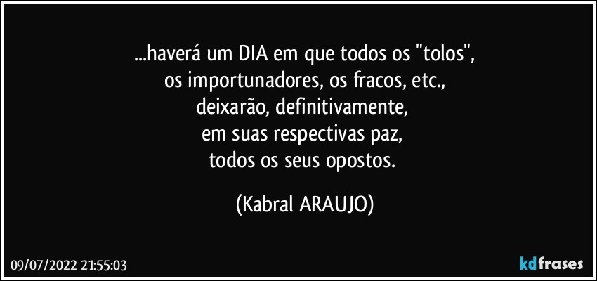 ...haverá um DIA em que todos os "tolos",
os importunadores, os fracos, etc.,
deixarão, definitivamente, 
em suas respectivas paz, 
todos os seus opostos. (KABRAL ARAUJO)