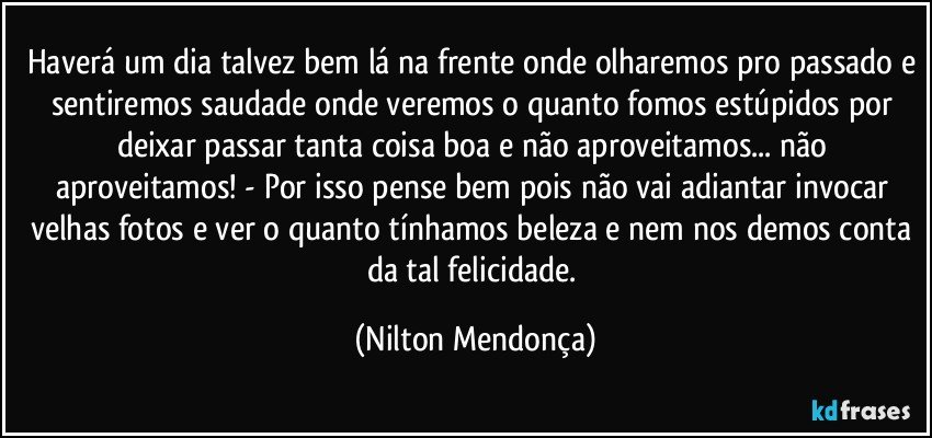 Haverá um dia talvez bem lá na frente onde olharemos pro passado e sentiremos saudade onde veremos o quanto fomos estúpidos por deixar passar tanta coisa boa e não aproveitamos... não aproveitamos! - Por isso pense bem pois não vai adiantar invocar velhas fotos e ver o quanto tínhamos beleza e nem nos demos conta da tal felicidade. (Nilton Mendonça)