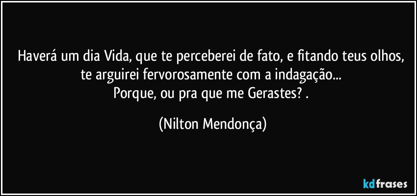 Haverá um dia Vida, que te perceberei de fato, e fitando teus  olhos, te arguirei fervorosamente com a indagação... 
Porque, ou pra que me Gerastes? . (Nilton Mendonça)