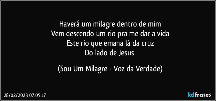 Haverá um milagre dentro de mim
Vem descendo um rio pra me dar a vida
Este rio que emana lá da cruz
Do lado de Jesus (Sou Um Milagre - Voz da Verdade)