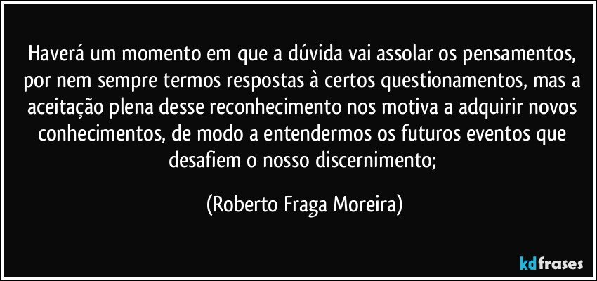 Haverá  um momento em que a dúvida vai assolar os pensamentos, por nem sempre termos respostas à certos questionamentos, mas a aceitação plena desse reconhecimento nos motiva a adquirir novos conhecimentos, de modo a entendermos os futuros eventos que desafiem o nosso discernimento; (Roberto Fraga Moreira)