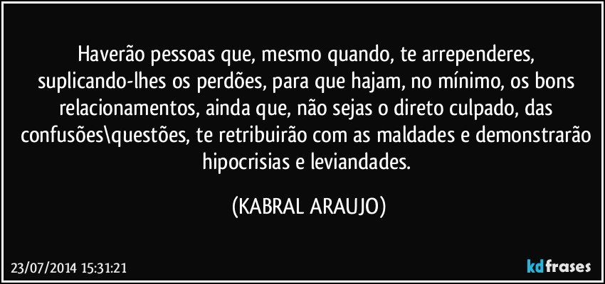 Haverão pessoas que, mesmo quando, te arrependeres, suplicando-lhes os perdões, para que hajam, no mínimo, os bons relacionamentos, ainda que, não sejas o direto culpado, das confusões\questões, te retribuirão com as maldades e demonstrarão hipocrisias e leviandades. (KABRAL ARAUJO)
