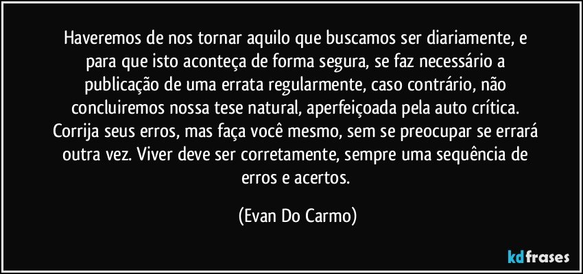 Haveremos de nos tornar aquilo que buscamos ser diariamente, e para que isto aconteça de forma segura, se faz necessário a publicação de uma errata regularmente, caso contrário, não concluiremos nossa tese natural, aperfeiçoada pela auto crítica. Corrija seus erros, mas faça você mesmo, sem se preocupar se errará outra vez. Viver deve ser corretamente, sempre uma sequência de erros e acertos. (Evan Do Carmo)