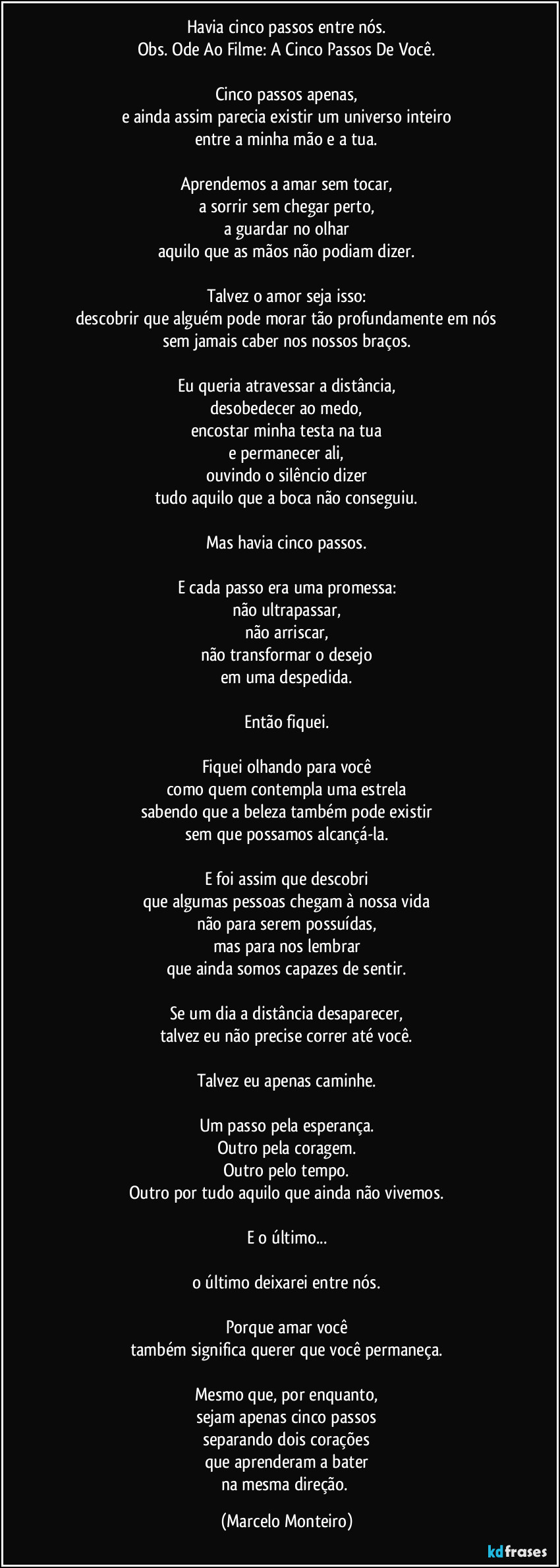 Havia cinco passos entre nós.
Obs. Ode Ao Filme: A Cinco Passos De Você.
Cinco passos apenas,
e ainda assim parecia existir um universo inteiro
entre a minha mão e a tua.
Aprendemos a amar sem tocar,
a sorrir sem chegar perto,
a guardar no olhar
aquilo que as mãos não podiam dizer.
Talvez o amor seja isso:
descobrir que alguém pode morar tão profundamente em nós
sem jamais caber nos nossos braços.
Eu queria atravessar a distância,
desobedecer ao medo,
encostar minha testa na tua
e permanecer ali,
ouvindo o silêncio dizer
tudo aquilo que a boca não conseguiu.
Mas havia cinco passos.
E cada passo era uma promessa:
não ultrapassar,
não arriscar,
não transformar o desejo
em uma despedida.
Então fiquei.
Fiquei olhando para você
como quem contempla uma estrela
sabendo que a beleza também pode existir
sem que possamos alcançá-la.
E foi assim que descobri
que algumas pessoas chegam à nossa vida
não para serem possuídas,
mas para nos lembrar
que ainda somos capazes de sentir.
Se um dia a distância desaparecer,
talvez eu não precise correr até você.
Talvez eu apenas caminhe.
Um passo pela esperança.
Outro pela coragem.
Outro pelo tempo.
Outro por tudo aquilo que ainda não vivemos.
E o último...
o último deixarei entre nós.
Porque amar você
também significa querer que você permaneça.
Mesmo que, por enquanto,
sejam apenas cinco passos
separando dois corações
que aprenderam a bater
na mesma direção. (Marcelo Monteiro)