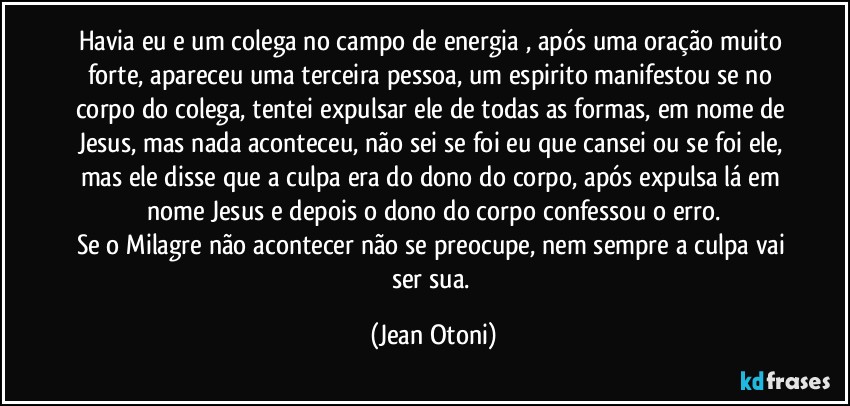 Havia eu e um colega no campo de energia , após uma oração muito forte, apareceu uma terceira pessoa, um espirito manifestou se no corpo do colega, tentei expulsar ele de todas as formas, em nome de Jesus, mas nada aconteceu, não sei se foi eu que cansei ou se foi ele, mas ele disse que a culpa era do dono do corpo, após expulsa lá em nome Jesus  e depois o dono do corpo confessou o erro.
Se o Milagre não acontecer não se preocupe, nem sempre a culpa vai ser sua. (Jean Otoni)