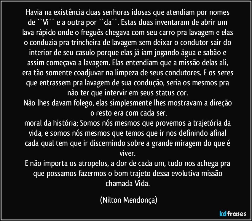 Havia na existência duas senhoras idosas que atendiam por nomes de ``Vi´´ e a outra por ``da´´. Estas duas inventaram de abrir um lava rápido onde o freguês chegava com seu carro pra lavagem e elas o conduzia pra trincheira de lavagem sem deixar o condutor sair do interior de seu casulo porque elas já iam jogando água e sabão e assim começava a lavagem. Elas entendiam que a missão delas ali, era tão somente coadjuvar na limpeza de seus condutores. E os seres que  entrassem pra lavagem de sua condução, seria os mesmos pra não ter que intervir em seus status cor. 
Não lhes davam folego, elas simplesmente lhes mostravam a direção o resto era com cada ser.
moral da história; Somos nós mesmos que provemos a trajetória da vida, e somos nós mesmos que temos que ir nos definindo afinal cada qual tem que ir discernindo sobre a grande miragem do que é viver. 
E não importa os atropelos, a dor de cada um, tudo nos achega pra que possamos fazermos o bom trajeto dessa evolutiva missão chamada Vida. (Nilton Mendonça)
