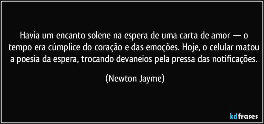 Havia um encanto solene na espera de uma carta de amor — o tempo era cúmplice do coração e das emoções. Hoje, o celular matou a poesia da espera, trocando devaneios pela pressa das notificações. (Newton Jayme)
