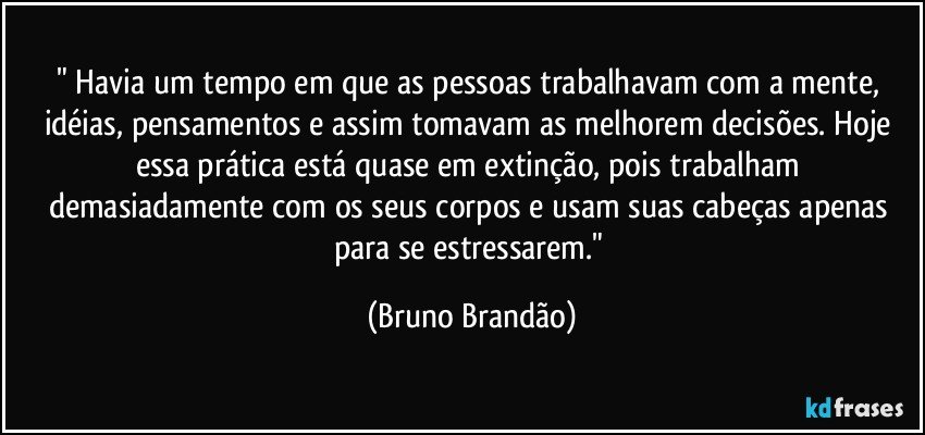 " Havia um tempo em que as pessoas trabalhavam com a mente, idéias, pensamentos e assim tomavam as melhorem decisões. Hoje essa prática está quase em extinção, pois trabalham demasiadamente com os seus corpos e usam suas cabeças apenas para se estressarem." (Bruno Brandão)