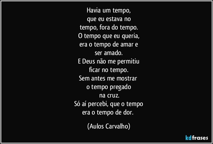 Havia um tempo,
que eu estava no
tempo, fora do tempo.
O tempo que eu queria,
era o tempo de amar e
ser amado.
E Deus não me permitiu
ficar no tempo.
Sem antes me mostrar 
o tempo pregado
 na cruz.
Só aí percebi, que o tempo
era o tempo de dor. (Aulos Carvalho)