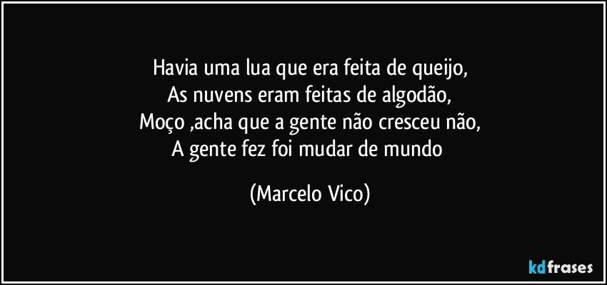 Havia uma lua que era feita de queijo,
As nuvens eram feitas de algodão,
Moço ,acha que a gente não cresceu não,
A gente fez foi mudar de mundo (Marcelo Vico)