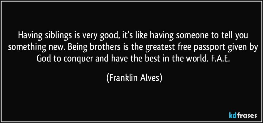 Having siblings is very good, it's like having someone to tell you something new. Being brothers is the greatest free passport given by God to conquer and have the best in the world. F.A.E. (Franklin Alves)