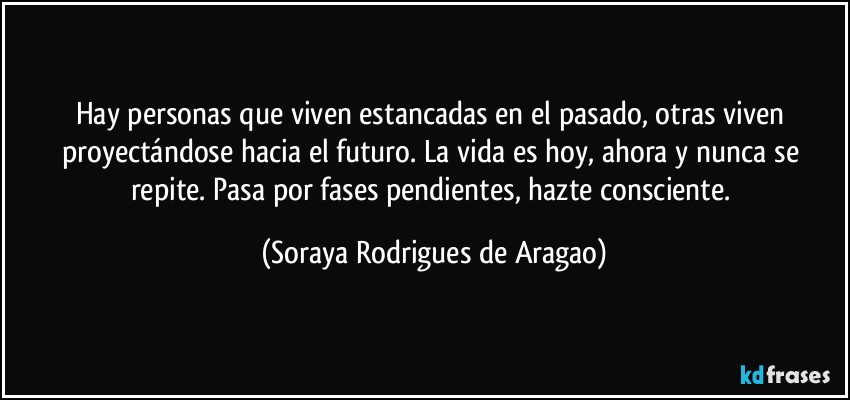 Hay personas que viven estancadas en el pasado, otras viven proyectándose hacia el futuro. La vida es hoy, ahora y nunca se repite. Pasa por fases pendientes, hazte consciente. (Soraya Rodrigues de Aragao)