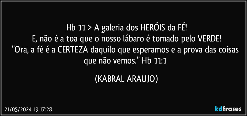 Hb 11 > A galeria dos HERÓIS da FÉ!
E, não é a toa que o nosso lábaro é tomado pelo VERDE!
"Ora, a fé é a CERTEZA daquilo que esperamos e a prova das coisas que não vemos." Hb 11:1 (KABRAL ARAUJO)