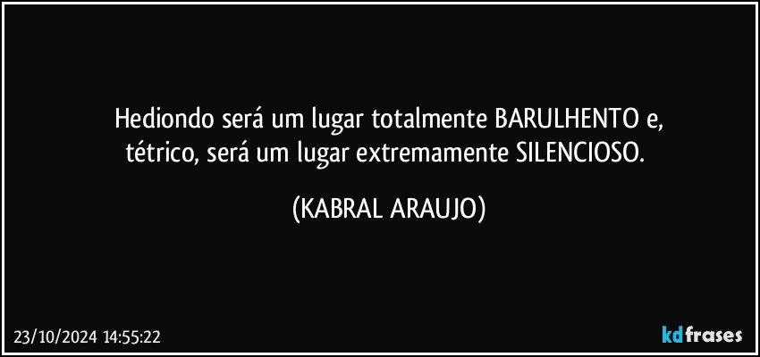 Hediondo será um lugar totalmente BARULHENTO e,
tétrico, será um lugar extremamente SILENCIOSO. (KABRAL ARAUJO)