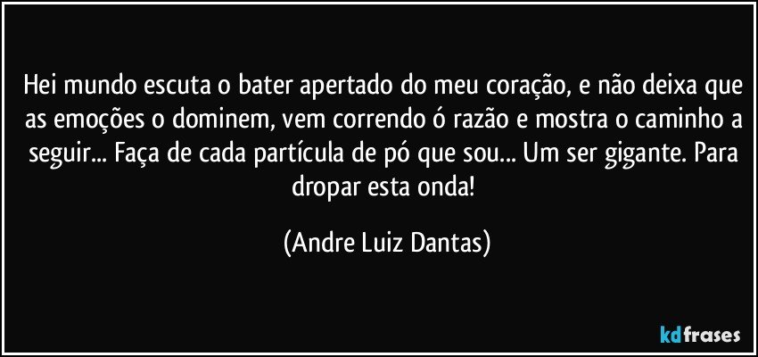 Hei mundo escuta o bater apertado do meu coração, e não deixa que as emoções o dominem, vem correndo ó razão e mostra o caminho a seguir... Faça de cada partícula de pó que sou... Um ser gigante. Para dropar esta onda! (Andre Luiz Dantas)