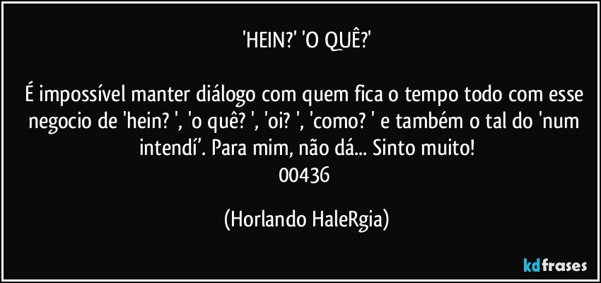 'HEIN?' 'O QUÊ?'

É impossível manter diálogo com quem fica o tempo todo com esse negocio de 'hein? ', 'o quê? ', 'oi? ', 'como? ' e também o tal do 'num intendí’. Para mim, não dá... Sinto muito!
00436 (Horlando HaleRgia)