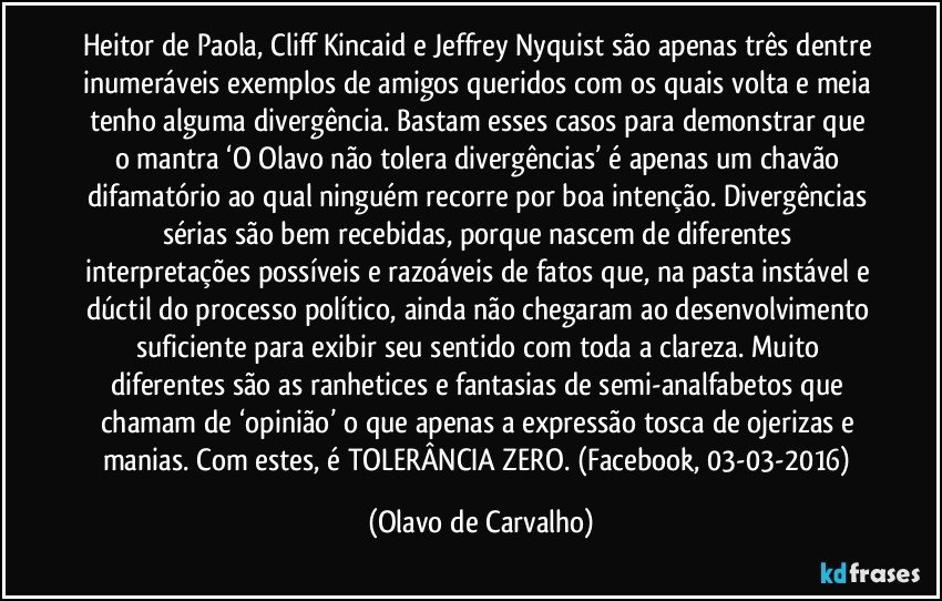 Heitor de Paola, Cliff Kincaid e Jeffrey Nyquist são apenas três dentre inumeráveis exemplos de amigos queridos com os quais volta e meia tenho alguma divergência. Bastam esses casos para demonstrar que o mantra ‘O Olavo não tolera divergências’ é apenas um chavão difamatório ao qual ninguém recorre por boa intenção. Divergências sérias são bem recebidas, porque nascem de diferentes interpretações possíveis e razoáveis de fatos que, na pasta instável e dúctil do processo político, ainda não chegaram ao desenvolvimento suficiente para exibir seu sentido com toda a clareza. Muito diferentes são as ranhetices e fantasias de semi-analfabetos que chamam de ‘opinião’ o que apenas a expressão tosca de ojerizas e manias. Com estes, é TOLERÂNCIA ZERO. (Facebook, 03-03-2016) (Olavo de Carvalho)