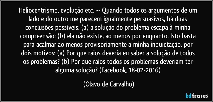 Heliocentrismo, evolução etc. -- Quando todos os argumentos de um lado e do outro me parecem igualmente persuasivos, há duas conclusões possíveis: (a) a solução do problema escapa à minha compreensão; (b) ela não existe, ao menos por enquanto. Isto basta para acalmar ao menos provisoriamente a minha inquietação, por dois motivos: (a) Por que raios deveria eu saber a solução de todos os problemas? (b) Por que raios todos os problemas deveriam ter alguma solução? (Facebook, 18-02-2016) (Olavo de Carvalho)