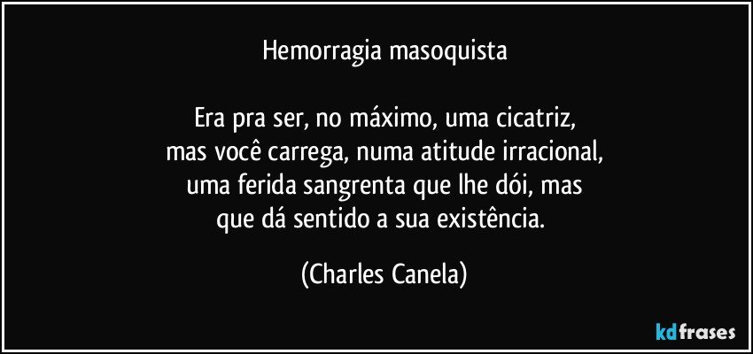 Hemorragia masoquista

Era pra ser, no máximo, uma cicatriz,
mas você carrega, numa atitude irracional,
uma ferida sangrenta que lhe dói, mas
que dá sentido a sua existência. (Charles Canela)